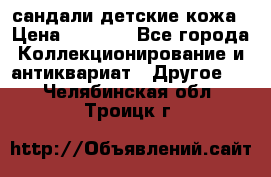 сандали детские кожа › Цена ­ 2 000 - Все города Коллекционирование и антиквариат » Другое   . Челябинская обл.,Троицк г.